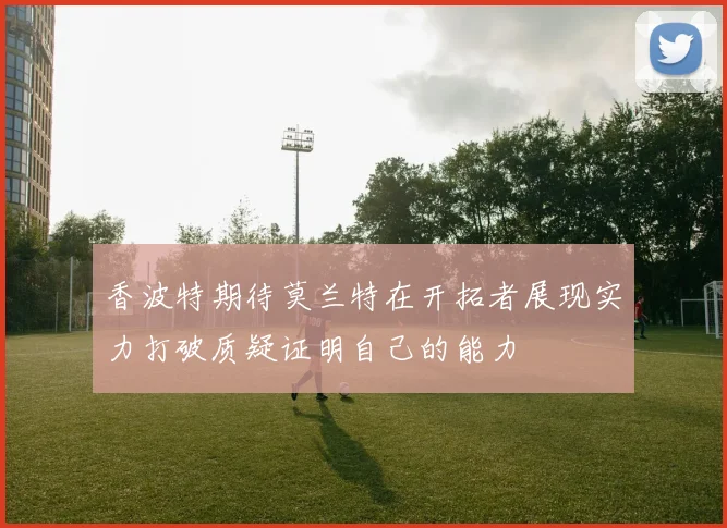 香波特期待莫兰特在开拓者展现实力打破质疑证明自己的能力